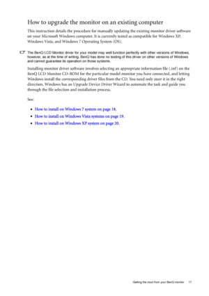 Page 17  17   Getting the most from your BenQ monitor
How to upgrade the monitor on an existing computer
This instruction details the procedure for manually updating the existing monitor driver software 
on your Microsoft Windows computer. It is currently tested as compatible for Windows XP, 
Windows Vista, and Windows 7 Operating System (OS). 
The BenQ LCD Monitor driver for your model may well function perfectly with other versions of Windows, 
however, as at the time of writing, BenQ has done no testing of...