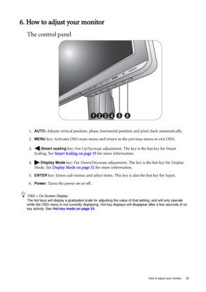 Page 23  23   How to adjust your monitor
6. How to adjust your monitor
The control panel
1.AUTO: Adjusts vertical position, phase, horizontal position and pixel clock automatically.
2.
MENU key: Activates OSD main menu and return to the previous menu or exit OSD.
3. /
Smart scaling key: For Up/Increase adjustment. The key is the hot key for Smart 
Scaling. See Smart Scaling on page 33 for more information.
4. /
Display Mode key: For Down/Decrease adjustment. The key is the hot key for Display 
Mode. See Display...