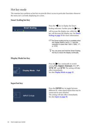 Page 2424  How to adjust your monitor  
Hot key mode
The monitor keys perform as hot keys to provide direct access to particular functions whenever 
the menu isnt currently displaying on-screen.
Smart Scaling hot key
Display Mode hot key
Input hot key
Press the   key to display the Smart 
Scaling indicator. Further press the   key 
will increase the display size, while the   
key will decrease the display size. See Smart 
Scaling on page 33 for more information.
The Smart scaling hot key is available when 
the...