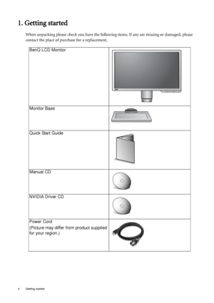 Page 44  Getting started  
1. Getting started
When unpacking please check you have the following items. If any are missing or damaged, please 
contact the place of purchase for a replacement.
 
BenQ LCD Monitor
Monitor Base
Quick Start Guide
 
Manual CD
 
NVIDIA Driver CD
 
Power Cord
(Picture may differ from product supplied 
for your region.)
 