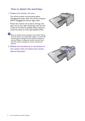 Page 1212  How to assemble your monitor hardware  
How to detach the stand base
1. Prepare the monitor and area.
Turn off the monitor and the power before 
unplugging the power cable. Turn off the computer 
before unplugging the monitor signal cable.
Protect the monitor and screen by clearing a flat 
open area on your desk and placing a soft item like 
a towel on the desk for padding, before laying the 
screen face down on a flat clean padded surface.
Please be careful to prevent damage to the monitor. Placing...