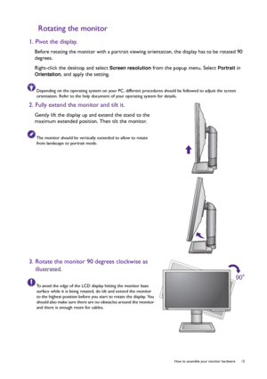 Page 15  15
  How to assemble your monitor hardware
Rotating the monitor
1. Pivot the display.
Before rotating the monitor with a portrait vie wing orientation, the display has to be rotated 90 
degrees.
Right-click the desktop and select 
Screen resolution  from the popup menu. Select Portrait in 
Orientation, and apply the setting.
Depending on the operating system on your PC, different  procedures should be followed to adjust the screen 
orientation. Refer to the help document  of your operating system for...