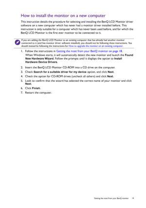 Page 19  19   Getting the most from your BenQ monitor
How to install the monitor on a new computer
This instruction details the procedure for selecting and installing the BenQ LCD Monitor driver 
software on a new computer which has never had a monitor driver installed before. This 
instruction is only suitable for a computer which has never been used before, and for which the 
BenQ LCD Monitor is the first ever monitor to be connected to it.
1.  Follow the instructions in Getting the most from your BenQ...