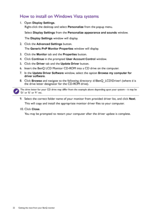 Page 2222  Getting the most from your BenQ monitor  
How to install on Windows Vista systems
1.  Open Display Settings.
Right-click the desktop and select 
Personalize from the popup menu.
Select 
Display Settings from the Personalize appearance and sounds window. 
The 
Display Settings window will display.
2.  Click the 
Advanced Settings button. 
The 
Generic PnP Monitor Properties window will display.
3.  Click the 
Monitor tab and the Properties button.
4.  Click 
Continue in the prompted User Account...