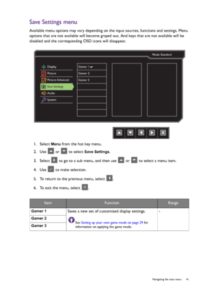 Page 41  41   Navigating the main menu
Save Settings menu
Available menu options may vary depending on the input sources, functions and settings. Menu 
options that are not available will become grayed out. And keys that are not available will be 
disabled and the corresponding OSD icons will disappear.
1.  Select 
Menu from the hot key menu.
2.  Use   or   to select 
Save Settings.
3.  Select   to go to a sub menu, and then use   or   to select a menu item.
4.  Use   to make selection.
5.  To return to the...