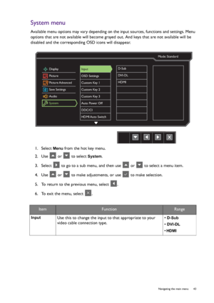 Page 43  43   Navigating the main menu
System menu
Available menu options may vary depending on the input sources, functions and settings. Menu 
options that are not available will become grayed out. And keys that are not available will be 
disabled and the corresponding OSD icons will disappear.
1.  Select 
Menu from the hot key menu.
2.  Use   or   to select 
System.
3.  Select   to go to a sub menu, and then use   or   to select a menu item.
4.  Use   or   to make adjustments, or use   to make selection.
5....