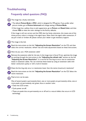 Page 4646 Troubleshooting  
Troubleshooting
Frequently asked questions (FAQ)
The image has a faulty coloration.
• The default Picture Mode is FPS1, which is designed for FPS games. If you prefer other 
picture modes, go to 
Picture Advanced and change setting in Picture Mode.
• If the image has a yellow, blue or pink appearance, go to 
Picture and Reset Color, and then 
choose 
YES to reset the color settings to the factory defaults. 
If the image is still not correct and the OSD also has faulty coloration,...