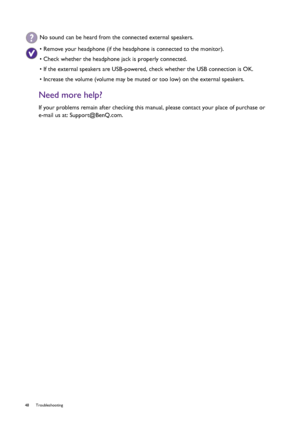 Page 4848 Troubleshooting  
Need more help?
If your problems remain after checking this manual, please contact your place of purchase or 
e-mail us at: Support@BenQ.com.
No sound can be heard from the connected external speakers.
• Remove your headphone (if the headphone is connected to the monitor).
• Check whether the headphone jack is properly connected.
• If the external speakers are USB-powered, check whether the USB connection is OK.
• Increase the volume (volume may be muted or too low) on the external...