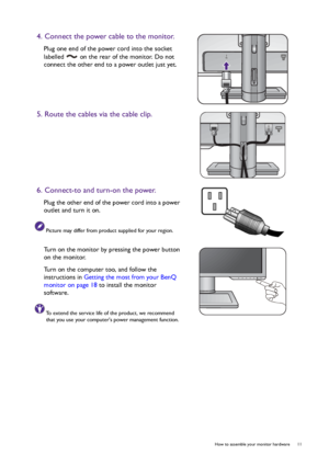 Page 11  11   How to assemble your monitor hardware
4. Connect the power cable to the monitor.
Plug one end of the power cord into the socket 
labelled   on the rear of the monitor. Do not 
connect the other end to a power outlet just yet. 
5. Route the cables via the cable clip.
6. Connect-to and turn-on the power.
Plug the other end of the power cord into a power 
outlet and turn it on.
Picture may differ from product supplied for your region.
Turn on the monitor by pressing the power button 
on the monitor....