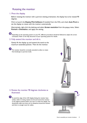 Page 15  15   How to assemble your monitor hardware
Rotating the monitor
1. Pivot the display.
Before rotating the monitor with a portrait viewing orientation, the display has to be rotated 90 
degrees.
Click to launch the 
Display Pilot Software (if installed from the CD), and check Auto Pivot to 
set the display to rotate with the monitor automatically.
Alternatively, right-click the desktop and select 
Screen resolution from the popup menu. Select 
Portrait in Orientation, and apply the setting.
Depending on...