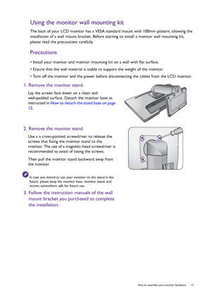 Page 17  17   How to assemble your monitor hardware
Using the monitor wall mounting kit
The back of your LCD monitor has a VESA standard mount with 100mm pattern, allowing the 
installation of a wall mount bracket. Before starting to install a monitor wall mounting kit, 
please read the precautions carefully.
Precautions
• Install your monitor and monitor mounting kit on a wall with flat surface.
• Ensure that the wall material is stable to support the weight of the monitor.
• Turn off the monitor and the power...