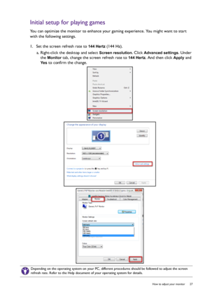 Page 27  27   How to adjust your monitor
Initial setup for playing games
You can optimize the monitor to enhance your gaming experience. You might want to start 
with the following settings.
1.  Set the screen refresh rate to 
144 Hertz (144 Hz).
a. Right-click the desktop and select 
Screen resolution. Click Advanced settings. Under 
the 
Monitor tab, change the screen refresh rate to 144 Hertz. And then click Apply and 
Ye s to confirm the change.
Depending on the operating system on your PC, different...