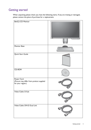 Page 5  5   Getting started
Getting started
When unpacking please check you have the following items. If any are missing or damaged, 
please contact the place of purchase for a replacement.
BenQ LCD Monitor
Monitor Base
Quick Start Guide
 
CD-ROM
 
Power Cord
(Picture may differ from product supplied 
for your region.)
Video Cable: D-Sub 
Video Cable: DVI-D Dual Link
 