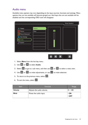 Page 43  43   Navigating the main menu
Audio menu
Available menu options may vary depending on the input sources, functions and settings. Menu 
options that are not available will become grayed out. And keys that are not available will be 
disabled and the corresponding OSD icons will disappear.
1.  Select 
Menu from the hot key menu.
2.  Use   or   to select 
Audio.
3.  Select   to go to a sub menu, and then use   or   to select a menu item.
4.  Use   or   to make adjustments, or use   to make selection.
5....