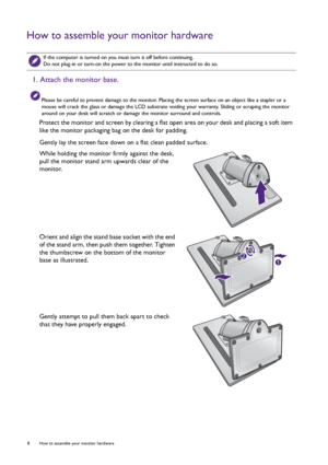 Page 88  How to assemble your monitor hardware  
How to assemble your monitor hardware
 
If the computer is turned on you must turn it off before continuing. 
Do not plug-in or turn-on the power to the monitor until instructed to do so.
1. Attach the monitor base.
Please be careful to prevent damage to the monitor. Placing the screen surface on an object like a stapler or a 
mouse will crack the glass or damage the LCD substrate voiding your warranty. Sliding or scraping the monitor 
around on your desk will...