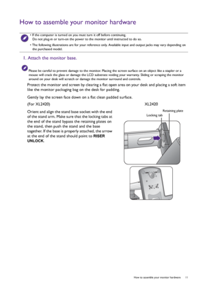 Page 11  11   How to assemble your monitor hardware
How to assemble your monitor hardware
 
• If the computer is turned on you must turn it off before continuing. 
Do not plug-in or turn-on the power to the monitor until instructed to do so.
• The following illustrations are for your reference only. Available input and output jacks may vary depending on 
the purchased model.
1. Attach the monitor base.
Please be careful to prevent damage to the monitor. Placing the screen surface on an object like a stapler or...