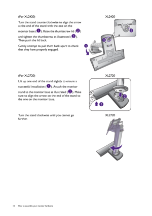 Page 1212  How to assemble your monitor hardware  
(For XL2420)
Turn the stand counterclockwise to align the arrow 
at the end of the stand with the one on the 
monitor base ( ). Raise the thumbscrew lid ( ) 
and tighten the thumbscrew as illustrated ( ). 
Then push the lid back.
Gently attempt to pull them back apart to check 
that they have properly engaged.XL2420
(For XL2720)
Lift up one end of the stand slightly to ensure a 
successful installation ( ). Attach the monitor 
stand to the monitor base as...