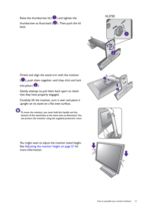 Page 13  13   How to assemble your monitor hardware
Raise the thumbscrew lid ( ) and tighten the 
thumbscrew as illustrated ( ). Then push the lid 
back.XL2720
Orient and align the stand arm with the monitor 
( ), push them together until they click and lock 
into place ( ).
Gently attempt to pull them back apart to check 
that they have properly engaged.
Carefully lift the monitor, turn it over and place it 
upright on its stand on a flat even surface.
To move the monitor, you must hold the handle and the...