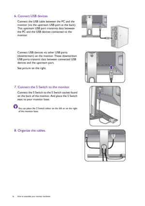 Page 1616  How to assemble your monitor hardware  
6. Connect USB devices.
Connect the USB cable between the PC and the 
monitor (via the upstream USB port at the back). 
This upstream USB port transmits data between 
the PC and the USB devices connected to the 
monitor.
Connect USB devices via other USB ports 
(downstream) on the monitor. These downstream 
USB ports transmit data between connected USB 
devices and the upstream port.
See picture on the right.
7. Connect the S Switch to the monitor.
Connect the...