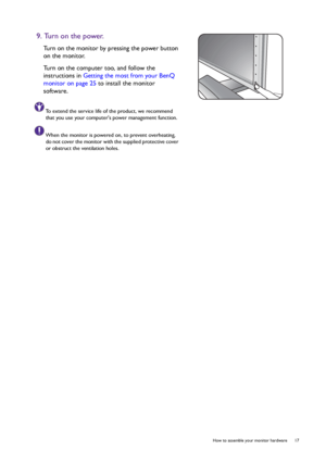 Page 17  17   How to assemble your monitor hardware
9. Turn on the power.
Turn on the monitor by pressing the power button 
on the monitor. 
Turn on the computer too, and follow the 
instructions in Getting the most from your BenQ 
monitor on page 25 to install the monitor 
software.
To extend the service life of the product, we recommend 
that you use your computers power management function.
When the monitor is powered on, to prevent overheating, 
do not cover the monitor with the supplied protective cover...