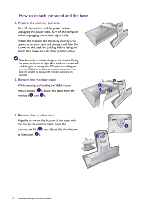 Page 1818  How to assemble your monitor hardware  
How to detach the stand and the base
1. Prepare the monitor and area.
Turn off the monitor and the power before 
unplugging the power cable. Turn off the computer 
before unplugging the monitor signal cable.
Protect the monitor and screen by clearing a flat 
open area on your desk and placing a soft item like 
a towel on the desk for padding, before laying the 
screen face down on a flat clean padded surface.
Please be careful to prevent damage to the monitor....