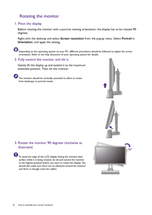 Page 2222  How to assemble your monitor hardware  
Rotating the monitor
1. Pivot the display.
Before rotating the monitor with a portrait viewing orientation, the display has to be rotated 90 
degrees.
Right-click the desktop and select 
Screen resolution from the popup menu. Select Portrait in 
Orientation, and apply the setting.
Depending on the operating system on your PC, different procedures should be followed to adjust the screen 
orientation. Refer to the help document of your operating system for...