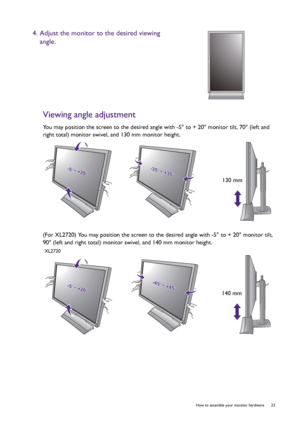 Page 23  23   How to assemble your monitor hardware
Viewing angle adjustment
You may position the screen to the desired angle with -5° to + 20° monitor tilt, 70° (left and 
right total) monitor swivel, and 130 mm monitor height.
(For XL2720) You may position the screen to the desired angle with -5° to + 20° monitor tilt, 
90° (left and right total) monitor swivel, and 140 mm monitor height.
4. Adjust the monitor to the desired viewing 
angle.
-5-5O O ~ +20~ +20O-5O ~ +20O-35-35O O ~ +35~ +35O-35O ~ +35O
130 mm...