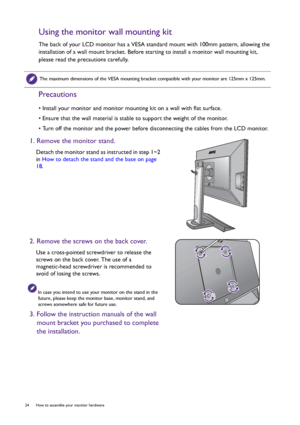 Page 2424  How to assemble your monitor hardware  
Using the monitor wall mounting kit
The back of your LCD monitor has a VESA standard mount with 100mm pattern, allowing the 
installation of a wall mount bracket. Before starting to install a monitor wall mounting kit, 
please read the precautions carefully.
Precautions
• Install your monitor and monitor mounting kit on a wall with flat surface.
• Ensure that the wall material is stable to support the weight of the monitor.
• Turn off the monitor and the power...