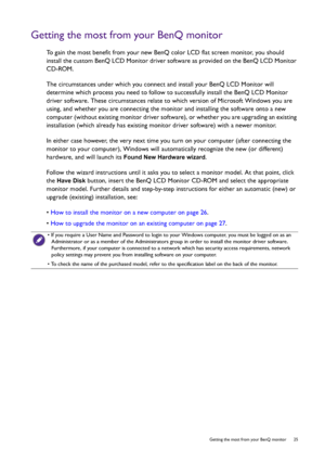 Page 25  25   Getting the most from your BenQ monitor
Getting the most from your BenQ monitor
To gain the most benefit from your new BenQ color LCD flat screen monitor, you should 
install the custom BenQ LCD Monitor driver software as provided on the BenQ LCD Monitor 
CD-ROM.
The circumstances under which you connect and install your BenQ LCD Monitor will 
determine which process you need to follow to successfully install the BenQ LCD Monitor 
driver software. These circumstances relate to which version of...