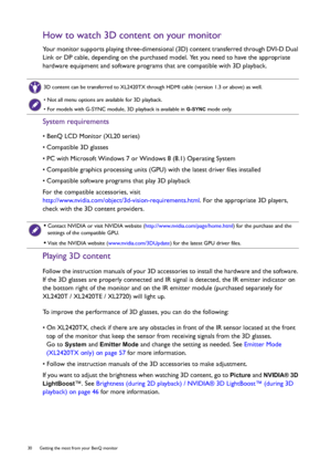 Page 3030  Getting the most from your BenQ monitor  
How to watch 3D content on your monitor
Your monitor supports playing three-dimensional (3D) content transferred through DVI-D Dual 
Link or DP cable, depending on the purchased model. Yet you need to have the appropriate 
hardware equipment and software programs that are compatible with 3D playback.
System requirements
• BenQ LCD Monitor (XL20 series)
• Compatible 3D glasses
• PC with Microsoft Windows 7 or Windows 8 (8.1) Operating System
• Compatible...