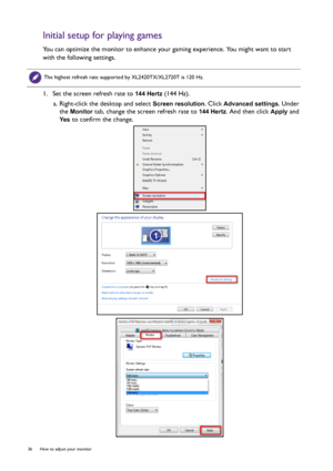 Page 3636  How to adjust your monitor  
Initial setup for playing games
You can optimize the monitor to enhance your gaming experience. You might want to start 
with the following settings.
1.  Set the screen refresh rate to 
144 Hertz (144 Hz).
a. Right-click the desktop and select 
Screen resolution. Click Advanced settings. Under 
the 
Monitor tab, change the screen refresh rate to 144 Hertz. And then click Apply and 
Yes to confirm the change. 
The highest refresh rate supported by XL2420TX/XL2720T is 120...