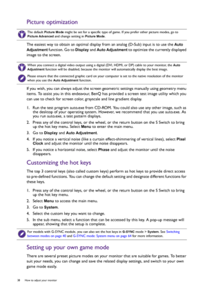 Page 3838  How to adjust your monitor  
Picture optimization
The easiest way to obtain an optimal display from an analog (D-Sub) input is to use the Auto 
Adjustment
 function. Go to Display and Auto Adjustment to optimize the currently displayed 
image to the screen.
If you wish, you can always adjust the screen geometric settings manually using geometry menu 
items. To assist you in this endeavour, BenQ has provided a screen test image utility which you 
can use to check for screen color, grayscale and line...