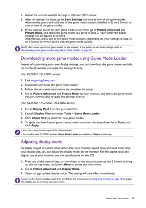 Page 39  39   How to adjust your monitor
1.  Adjust the related available settings in different OSD menus. 
2.  After all settings are done, go to 
Save Settings and save as one of the game modes. 
Alternatively, press and hold one of the game mode buttons (labeled 1~3) on S Switch to 
save as one of the game modes.
3.  If you want to switch to your game mode at any time, go to 
Picture Advanced and 
Picture Mode, and select the game mode you saved in Step 2. Your preferred display 
settings will be applied all...