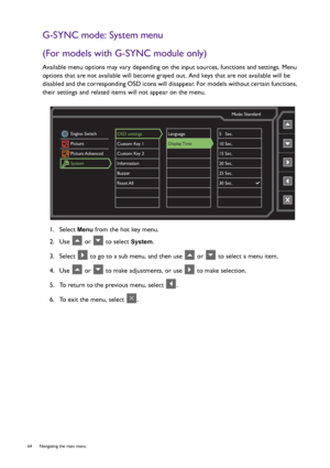 Page 6464  Navigating the main menu  
G-SYNC mode: System menu
(For models with G-SYNC module only)
Available menu options may vary depending on the input sources, functions and settings. Menu 
options that are not available will become grayed out. And keys that are not available will be 
disabled and the corresponding OSD icons will disappear. For models without certain functions, 
their settings and related items will not appear on the menu.
1.  Select 
Menu from the hot key menu.
2.  Use   or   to select...