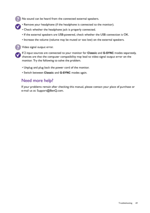 Page 69  69   Troubleshooting
Need more help?
If your problems remain after checking this manual, please contact your place of purchase or 
e-mail us at: Support@BenQ.com.
No sound can be heard from the connected external speakers.
• Remove your headphone (if the headphone is connected to the monitor).
• Check whether the headphone jack is properly connected.
• If the external speakers are USB-powered, check whether the USB connection is OK.
• Increase the volume (volume may be muted or too low) on the external...