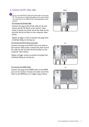 Page 11  11   How to assemble your monitor hardware
2. Connect the PC video cable
Do not use both DVI-D cable and D-Sub cable on the same 
PC. The only case in which both cables can be used is if they 
are connected to two different PCs with appropriate video 
systems.
To Connect the D-Sub Cable
Connect the plug of the D-Sub cable (at the end 
without the ferrite filter) to the monitor video 
socket. Connect the other end of the cable (at the 
end with the ferrite filter) to the computer video 
socket.
Tighten...