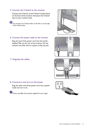 Page 13  13   How to assemble your monitor hardware
5. Connect the S Switch to the monitor.
Connect the S Switch to the S Switch socket found 
on the back of the monitor. And place the S Switch 
next to your monitor base.
You can place the S Switch either on the left or on the right 
of the monitor base.
6. Connect the power cable to the monitor.
Plug one end of the power cord into the socket 
labelled   on the rear of the monitor. Do not 
connect the other end to a power outlet just yet. 
7. Organize the...