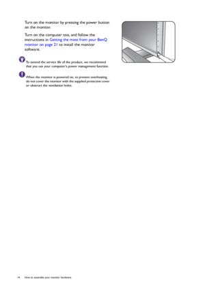 Page 1414  How to assemble your monitor hardware  
Turn on the monitor by pressing the power button 
on the monitor. 
Turn on the computer too, and follow the 
instructions in Getting the most from your BenQ 
monitor on page 21 to install the monitor 
software.
To extend the service life of the product, we recommend 
that you use your computers power management function.
When the monitor is powered on, to prevent overheating, 
do not cover the monitor with the supplied protective cover 
or obstruct the...