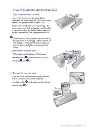 Page 15  15   How to assemble your monitor hardware
How to detach the stand and the base
1. Prepare the monitor and area.
Turn off the monitor and the power before 
unplugging the power cable. Turn off the computer 
before unplugging the monitor signal cable.
Protect the monitor and screen by clearing a flat 
open area on your desk and placing a soft item like 
a towel on the desk for padding, before laying the 
screen face down on a flat clean padded surface.
Please be careful to prevent damage to the monitor....