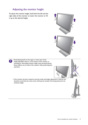 Page 17  17   How to assemble your monitor hardware
Adjusting the monitor height
To adjust the monitor height, hold both the left and the 
right sides of the monitor to lower the monitor or lift 
it up to the desired height.
• Avoid placing hands on the upper or lower part of the 
height-adjustable stand or at the bottom of the monitor, as 
ascending or descending monitor might cause personal injuries. 
Keep children out of reach of the monitor while performing this 
operation.
• If the monitor has been rotated...