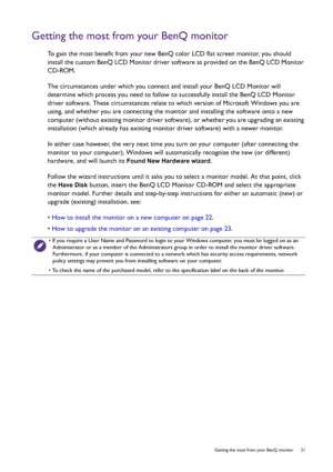 Page 21  21   Getting the most from your BenQ monitor
Getting the most from your BenQ monitor
To gain the most benefit from your new BenQ color LCD flat screen monitor, you should 
install the custom BenQ LCD Monitor driver software as provided on the BenQ LCD Monitor 
CD-ROM.
The circumstances under which you connect and install your BenQ LCD Monitor will 
determine which process you need to follow to successfully install the BenQ LCD Monitor 
driver software. These circumstances relate to which version of...