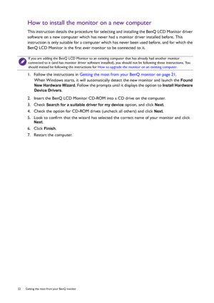 Page 2222  Getting the most from your BenQ monitor  
How to install the monitor on a new computer
This instruction details the procedure for selecting and installing the BenQ LCD Monitor driver 
software on a new computer which has never had a monitor driver installed before. This 
instruction is only suitable for a computer which has never been used before, and for which the 
BenQ LCD Monitor is the first ever monitor to be connected to it.
1.  Follow the instructions in Getting the most from your BenQ monitor...