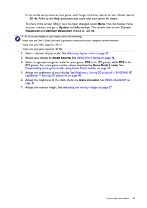 Page 33  33   How to adjust your monitor
b. Go to the setup menu in your game, and change the frame rate or screen refresh rate to 
120 Hz. Refer to the Help document that came with your game for details.
To check if the screen refresh rate has been changed, select 
Menu from the hotkey menu 
on your monitor, and go to 
System and Information. The refresh rate in both Current 
Resolution
 and Optimum Resolution should be 120 Hz.
2.  Select a desired display mode. See Adjusting display mode on page 35. 
3....
