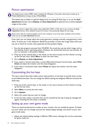 Page 3434  How to adjust your monitor  
Picture optimization
The easiest way to obtain an optimal display from an analog (D-Sub) input is to use the Auto 
Adjustment
 function. Go to Display and Auto Adjustment to optimize the currently displayed 
image to the screen.
If you wish, you can always adjust the screen geometric settings manually using geometry menu 
items. To assist you in this endeavour, BenQ has provided a screen test image utility which you 
can use to check for screen color, grayscale and line...