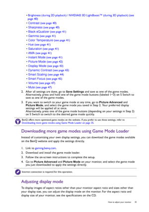 Page 35  35   How to adjust your monitor
• Brightness (during 2D playback) / NVIDIA® 3D LightBoost™ (during 3D playback) (see 
page 40)
• Contrast (see page 40)
• Sharpness (see page 40)
• Black eQualizer (see page 41)
• Gamma (see page 41)
• Color Temperature (see page 41)
• Hue (see page 41)
• Saturation (see page 41)
• AMA (see page 41)
• Instant Mode (see page 41)
• Picture Mode (see page 42)
• Display Mode (see page 43)
• Dynamic Contrast (see page 43)
• Smart Scaling (see page 44)
• Smart Focus (see page...