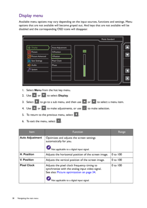 Page 3838  Navigating the main menu  
Display menu
Available menu options may vary depending on the input sources, functions and settings. Menu 
options that are not available will become grayed out. And keys that are not available will be 
disabled and the corresponding OSD icons will disappear.
1.  Select 
Menu from the hot key menu.
2.  Use   or   to select 
Display.
3.  Select   to go to a sub menu, and then use   or   to select a menu item.
4.  Use   or   to make adjustments, or use   to make selection.
5....