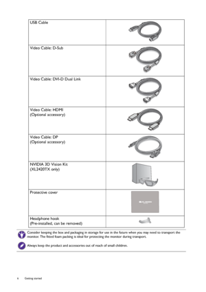 Page 66  Getting started  
USB Cable
Video Cable: D-Sub 
Video Cable: DVI-D Dual Link
Video Cable: HDMI
(Optional accessory)
Video Cable: DP
(Optional accessory)
NVIDIA 3D Vision Kit
(XL2420TX only)
Protective cover
Headphone hook
(Pre-installed, can be removed)
Consider keeping the box and packaging in storage for use in the future when you may need to transport the 
monitor. The fitted foam packing is ideal for protecting the monitor during transport.
Always keep the product and accessories out of reach of...