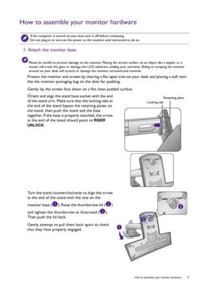 Page 9  9   How to assemble your monitor hardware
How to assemble your monitor hardware
 
If the computer is turned on you must turn it off before continuing. 
Do not plug-in or turn-on the power to the monitor until instructed to do so.
1. Attach the monitor base.
Please be careful to prevent damage to the monitor. Placing the screen surface on an object like a stapler or a 
mouse will crack the glass or damage the LCD substrate voiding your warranty. Sliding or scraping the monitor 
around on your desk will...