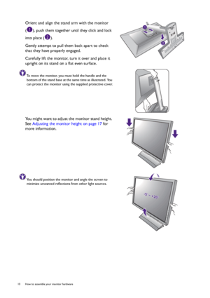 Page 1010  How to assemble your monitor hardware  
Orient and align the stand arm with the monitor 
( ), push them together until they click and lock 
into place ( ).
Gently attempt to pull them back apart to check 
that they have properly engaged.
Carefully lift the monitor, turn it over and place it 
upright on its stand on a flat even surface.
To move the monitor, you must hold the handle and the 
bottom of the stand base at the same time as illustrated. You 
can protect the monitor using the supplied...