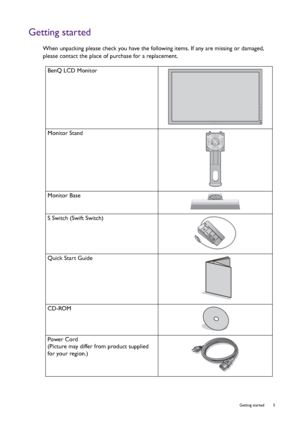 Page 5  5   Getting started
Getting started
When unpacking please check you have the following items. If any are missing or damaged, 
please contact the place of purchase for a replacement.
BenQ LCD Monitor
Monitor Stand
Monitor Base
S Switch (Swift Switch)
Quick Start Guide
 
CD-ROM
 
Power Cord
(Picture may differ from product supplied 
for your region.)
 